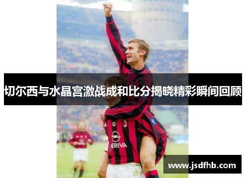 切尔西与水晶宫激战成和比分揭晓精彩瞬间回顾