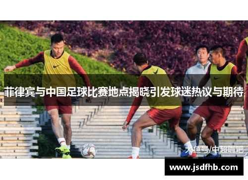 菲律宾与中国足球比赛地点揭晓引发球迷热议与期待